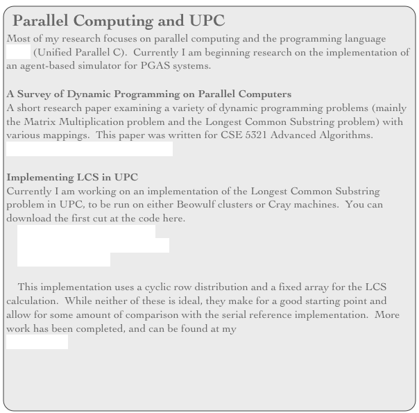 Parallel Computing and UPC
Most of my research focuses on parallel computing and the programming language UPC (Unified Parallel C).  Currently I am beginning research on the implementation of an agent-based simulator for PGAS systems.

A Survey of Dynamic Programming on Parallel Computers
A short research paper examining a variety of dynamic programming problems (mainly the Matrix Multiplication problem and the Longest Common Substring problem) with various mappings.  This paper was written for CSE 5321 Advanced Algorithms.
Download the Paper Here (pdf file)

Implementing LCS in UPC
Currently I am working on an implementation of the Longest Common Substring problem in UPC, to be run on either Beowulf clusters or Cray machines.  You can download the first cut at the code here.
    UPC Parallel Implementation
    Serial Reference Implementation
    LCS on UPC Paper

    This implementation uses a cyclic row distribution and a fixed array for the LCS calculation.  While neither of these is ideal, they make for a good starting point and allow for some amount of comparison with the serial reference implementation.  More work has been completed, and can be found at my  
UPC subsite.

