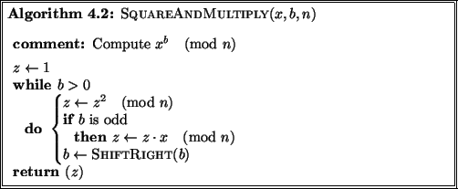\begin{pseudocode}[doublebox]{SquareAndMultiply}{x,b,n}
\COMMENT{ Compute $x^b ...
...\pmod{n} \\
b \GETS \CALL{ShiftRight}{b}
\END\\
\RETURN{z}
\end{pseudocode}