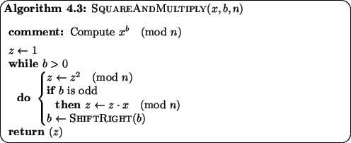 \begin{pseudocode}[ovalbox]{SquareAndMultiply}{x,b,n}
\COMMENT{ Compute $x^b \p...
...\pmod{n} \\
b \GETS \CALL{ShiftRight}{b}
\END\\
\RETURN{z}
\end{pseudocode}