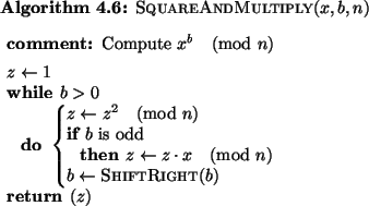 \begin{pseudocode}[plain]{SquareAndMultiply}{x,b,n}
\COMMENT{ Compute $x^b \pmo...
...\pmod{n} \\
b \GETS \CALL{ShiftRight}{b}
\END\\
\RETURN{z}
\end{pseudocode}