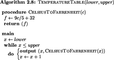 \begin{pseudocode}{TemperatureTable}{lower, upper}
\PROCEDURE{CelsiusToFahrenhei...
...x, \CALL{CelsiusToFahrenheit}{x}}\\
x \GETS x+1
\END
\ENDMAIN
\end{pseudocode}
