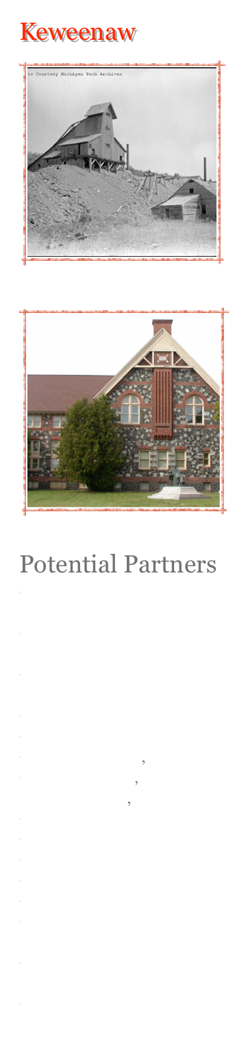 Keweenaw
￼
￼
￼
￼
￼
Potential Partners
Keweenaw Peninsula Chamber of Commerce
The Keweenaw County Historical Society
Michigan Department of Transportation
National Park Service
Keweenaw County 
City of Houghton, 
City of Hancock, Calumet Village, 
Michigan Tech Univ 
Finlandia University
Michigan DNR
Nature Conservancy
Keweenaw Land Trust
Michigan Nature Association
Keweenaw Bay Indian Community
National Scenic Byways
