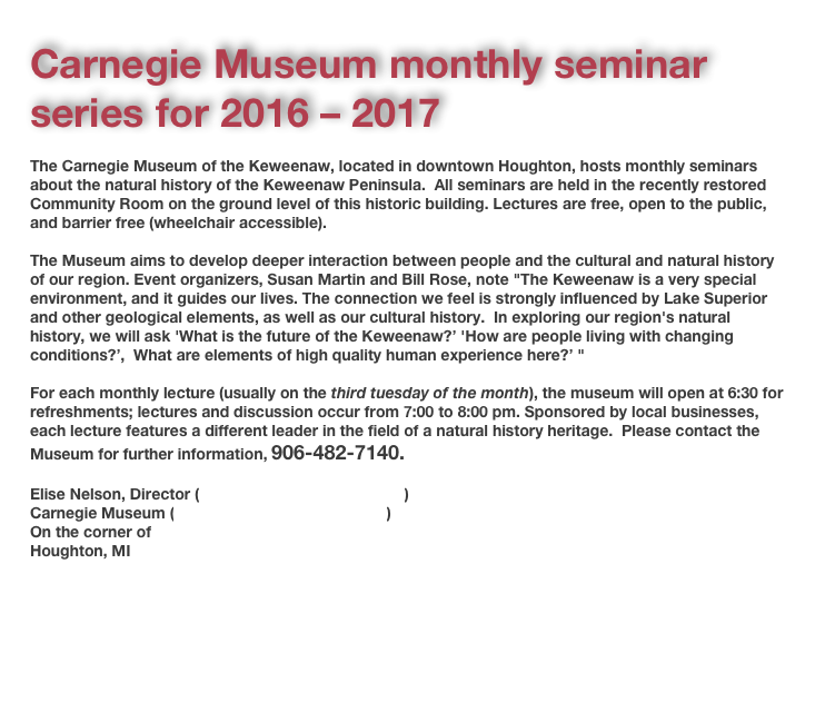 
Carnegie Museum monthly seminar series for 2016 – 2017
The Carnegie Museum of the Keweenaw, located in downtown Houghton, hosts monthly seminars about the natural history of the Keweenaw Peninsula.  All seminars are held in the recently restored Community Room on the ground level of this historic building. Lectures are free, open to the public, and barrier free (wheelchair accessible).The Museum aims to develop deeper interaction between people and the cultural and natural history of our region. Event organizers, Susan Martin and Bill Rose, note "The Keweenaw is a very special environment, and it guides our lives. The connection we feel is strongly influenced by Lake Superior and other geological elements, as well as our cultural history.  In exploring our region's natural history, we will ask 'What is the future of the Keweenaw?’ 'How are people living with changing conditions?’,  What are elements of high quality human experience here?’ " For each monthly lecture (usually on the third tuesday of the month), the museum will open at 6:30 for refreshments; lectures and discussion occur from 7:00 to 8:00 pm. Sponsored by local businesses, each lecture features a different leader in the field of a natural history heritage.  Please contact the Museum for further information, 906-482-7140. Elise Nelson, Director (elisen@cityofhoughton.com)Carnegie Museum (history@cityofhoughton.com)On the corner of Huron & MontezumaHoughton, MI 