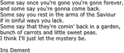 Some say once you're gone you're gone forever,
and some say you're gonna come back.
Some say you rest in the arms of the Saviour
if in sinful ways you lack.
Some say that they're comin' back in a garden,
bunch of carrots and little sweet peas.
I think I'll just let the mystery be.
Iris Dement