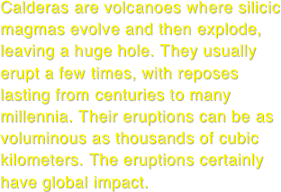 Calderas are volcanoes where silicic magmas evolve and then explode, leaving a huge hole. They usually erupt a few times, with reposes lasting from centuries to many millennia. Their eruptions can be as voluminous as thousands of cubic kilometers. The eruptions certainly have global impact.