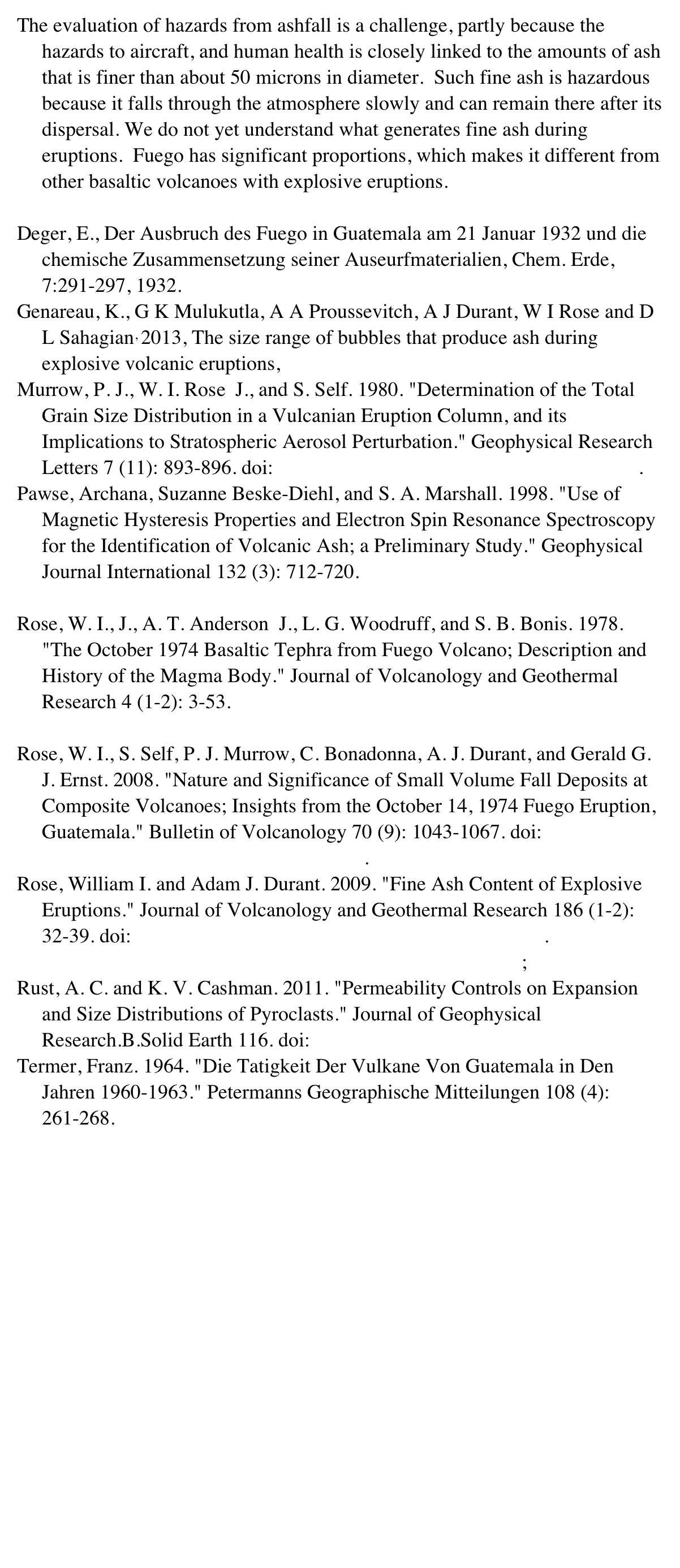 The evaluation of hazards from ashfall is a challenge, partly because the hazards to aircraft, and human health is closely linked to the amounts of ash that is finer than about 50 microns in diameter.  Such fine ash is hazardous because it falls through the atmosphere slowly and can remain there after its dispersal. We do not yet understand what generates fine ash during eruptions.  Fuego has significant proportions, which makes it different from other basaltic volcanoes with explosive eruptions.

Deger, E., Der Ausbruch des Fuego in Guatemala am 21 Januar 1932 und die chemische Zusammensetzung seiner Auseurfmaterialien, Chem. Erde, 7:291-297, 1932.
Genareau, K., G K Mulukutla, A A Proussevitch, A J Durant, W I Rose and D L Sahagian, 2013, The size range of bubbles that produce ash during explosive volcanic eruptions, Journal of Applied Volcanology 2:4 
Murrow, P. J., W. I. Rose  J., and S. Self. 1980. "Determination of the Total Grain Size Distribution in a Vulcanian Eruption Column, and its Implications to Stratospheric Aerosol Perturbation." Geophysical Research Letters 7 (11): 893-896. doi:http://dx.doi.org/10.1029/GL007i011p00893. 
Pawse, Archana, Suzanne Beske-Diehl, and S. A. Marshall. 1998. "Use of Magnetic Hysteresis Properties and Electron Spin Resonance Spectroscopy for the Identification of Volcanic Ash; a Preliminary Study." Geophysical Journal International 132 (3): 712-720. http://search.proquest.com/docview/52597972?accountid=28041
Rose, W. I., J., A. T. Anderson  J., L. G. Woodruff, and S. B. Bonis. 1978. "The October 1974 Basaltic Tephra from Fuego Volcano; Description and History of the Magma Body." Journal of Volcanology and Geothermal Research 4 (1-2): 3-53. http://search.proquest.com/docview/52069425?accountid=28041
Rose, W. I., S. Self, P. J. Murrow, C. Bonadonna, A. J. Durant, and Gerald G. J. Ernst. 2008. "Nature and Significance of Small Volume Fall Deposits at Composite Volcanoes; Insights from the October 14, 1974 Fuego Eruption, Guatemala." Bulletin of Volcanology 70 (9): 1043-1067. doi:http://dx.doi.org/10.1007/s00445-007-0187-5.
Rose, William I. and Adam J. Durant. 2009. "Fine Ash Content of Explosive Eruptions." Journal of Volcanology and Geothermal Research 186 (1-2): 32-39. doi:http://dx.doi.org/10.1016/j.jvolgeores.2009.01.010. http://search.proquest.com/docview/50085622?accountid=28041;Rust, A. C. and K. V. Cashman. 2011. "Permeability Controls on Expansion and Size Distributions of Pyroclasts." Journal of Geophysical Research.B.Solid Earth 116. doi:http://dx.doi.org/10.1029/2011JB008494
Termer, Franz. 1964. "Die Tatigkeit Der Vulkane Von Guatemala in Den Jahren 1960-1963." Petermanns Geographische Mitteilungen 108 (4): 261-268. http://search.proquest.com/docview/52948374?accountid=28041