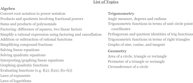 List of Topics
Algebra￼ Convert root notation to power notation Products and quotients involving fractional powers Sums and products of polynomials Factoring: difference of squares, two linear factors Simplify a rational expression using factoring and cancellation Addition or subtraction of rational functions Simplifying compound fractions Solving linear equations Solving quadratic equations Interpreting/graphing linear equations Graphing quadratic functions Evaluating functions (e.g. f(2), f(2x), f(x+h)) Laws of exponents Laws of logarithms